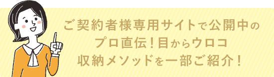 ご契約者様専用サイトで公開中のプロ直伝！目からウロコ「収納メソッド」を一部ご紹介！
