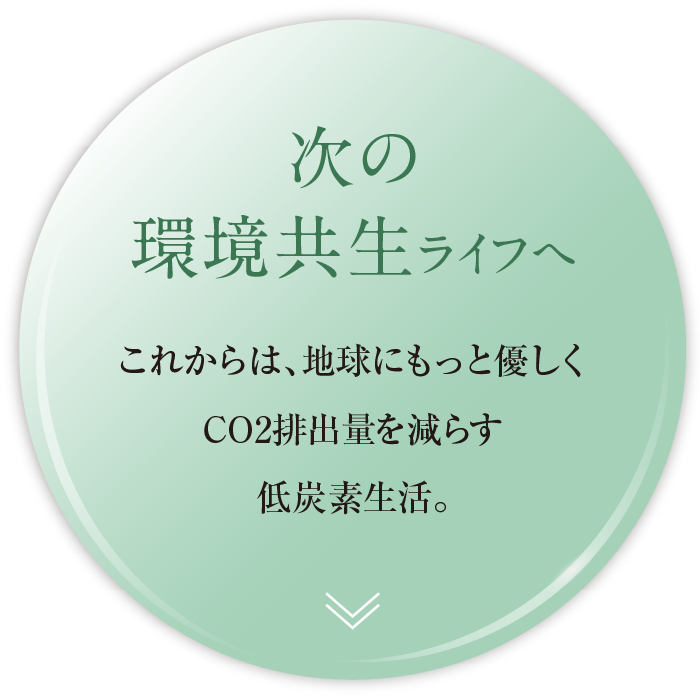 次の環境共生ライフへ。これからは、地球にもっと優しくCO2排出量を減らす低炭素生活。