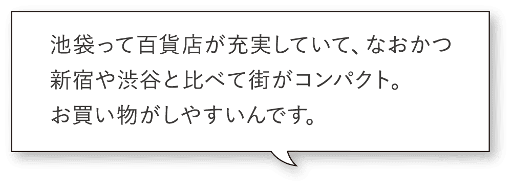 池袋って百貨店が充実していて、なおかつ新宿や渋谷と比べて街がコンパクト。お買い物がしやすいんです。