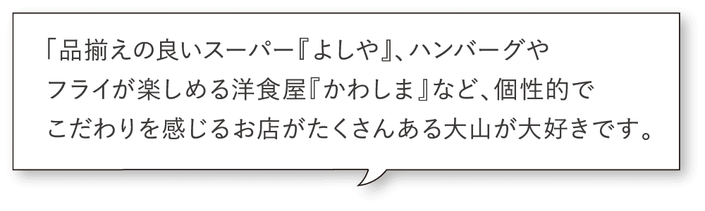 「品揃えの良いスーパー『よしや』、ハンバーグやフライが楽しめる洋食屋『かわしま』など、個性的でこだわりを感じるお店がたくさんある大山が大好きです。