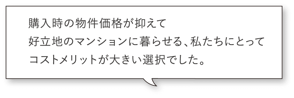 購入時の物件価格が抑えて好立地のマンションに暮らせる、私たちにとってコストメリットが大きい選択でした。