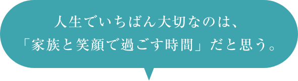 人生でいちばん大切なのは、家族を笑顔で過ごす時間だと思う。