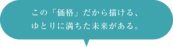 この価格だから描ける、ゆとりに満ちた未来がある。