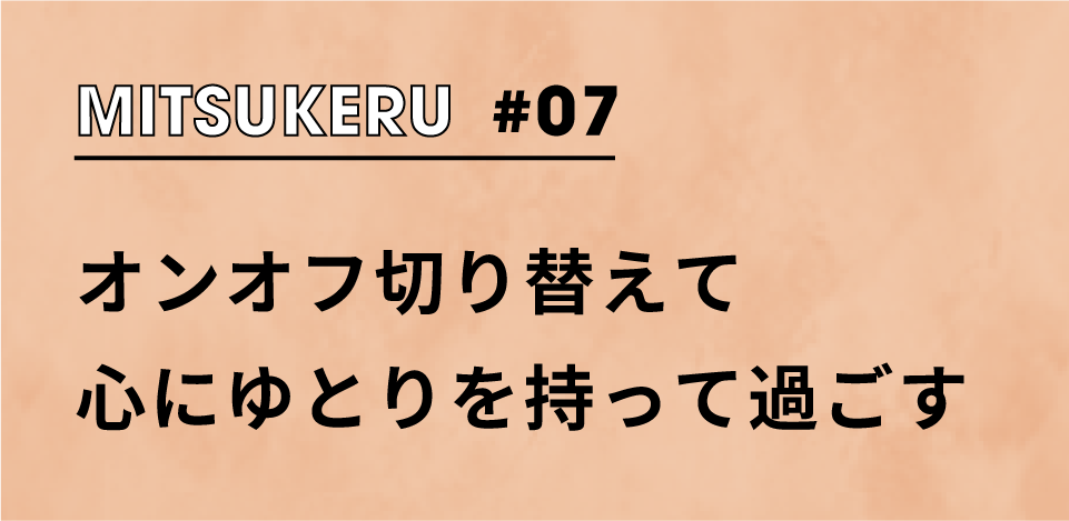 【MITSUKERU #07】オンオフ切り替えて心にゆとりを持って過ごす