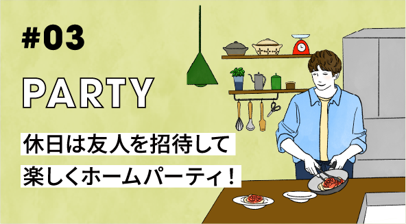 #03 PARTY 休日は友人を招待して楽しくホームパーティ！